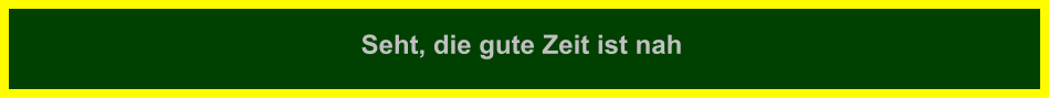 Seht, die gute Zeit ist nah